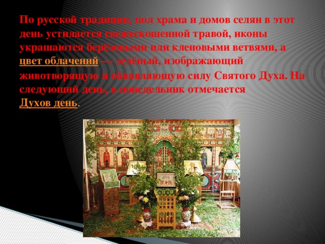 По русской традиции, пол храма и домов селян в этот день устилается свежескошенной травой, иконы украшаются берёзовыми или кленовыми ветвями, а  цвет облачений  — зелёный, изображающий животворящую и обновляющую силу Святого Духа. На следующий день, в понедельник отмечается  Духов день . 