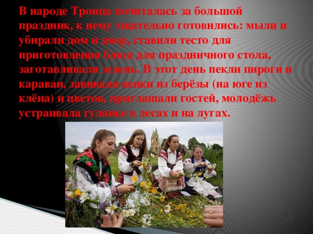 В народе Троица почиталась за большой праздник, к нему тщательно готовились: мыли и убирали дом и двор, ставили тесто для приготовления блюд для праздничного стола, заготавливали зелень. В этот день пекли пироги и караваи, завивали венки из берёзы (на юге из клёна) и цветов, приглашали гостей, молодёжь устраивала гулянье в лесах и на лугах. 