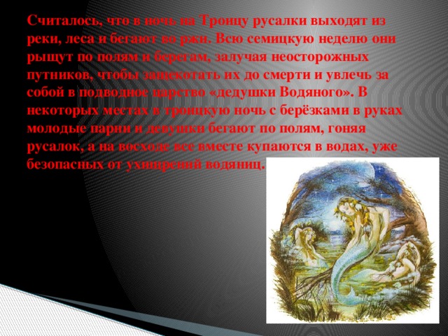 Считалось, что в ночь на Троицу русалки выходят из реки, леса и бегают во ржи. Всю семицкую неделю они рыщут по полям и берегам, залучая неосторожных путников, чтобы защекотать их до смерти и увлечь за собой в подводное царство «дедушки Водяного». В некоторых местах в троицкую ночь с берёзками в руках молодые парни и девушки бегают по полям, гоняя русалок, а на восходе все вместе купаются в водах, уже безопасных от ухищрений водяниц. 