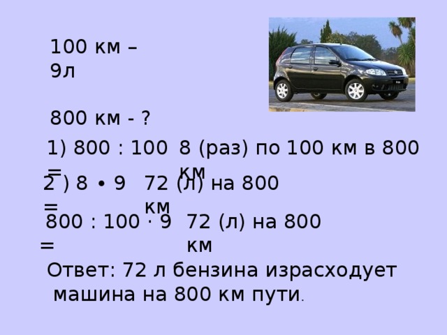 100 км – 9л 800 км - ? 1) 800 : 100 = 8 (раз) по 100 км в 800 км 2 ) 8 ∙ 9 = 72 (л) на 800 км  800 : 100 · 9 = 72 (л) на 800 км Ответ: 72 л бензина израсходует  машина на 800 км пути . 