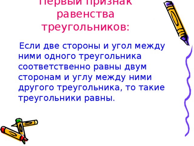 Первый признак равенства треугольников:  Если две стороны и угол между ними одного треугольника соответственно равны двум сторонам и углу между ними другого треугольника, то такие треугольники равны. 