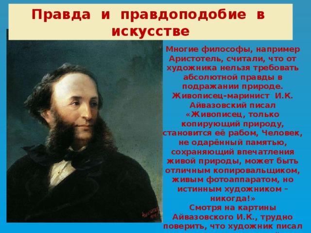 Правда и правдоподобие в искусстве Многие философы, например Аристотель, считали, что от художника нельзя требовать абсолютной правды в подражании природе. Живописец-маринист И.К. Айвазовский писал «Живописец, только копирующий природу, становится её рабом, Человек, не одарённый памятью, сохраняющий впечатления живой природы, может быть отличным копировальщиком, живым фотоаппаратом, но истинным художником – никогда!» Смотря на картины Айвазовского И.К., трудно поверить, что художник писал их по памяти в своей уединённой мастерской … 