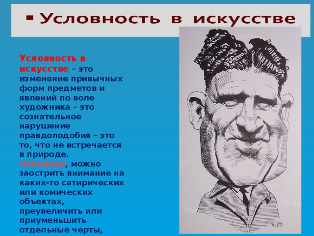 Условность в искусстве – это изменение привычных форм предметов и явлений по воле художника – это сознательное нарушение правдоподобия – это то, что не встречается в природе. Например , можно заострить внимание на каких-то сатирических или комических объектах, преувеличить или приуменьшить отдельные черты, свойства предметов или явлений. 