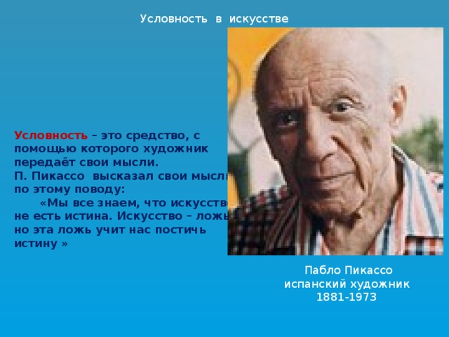 Условность в искусстве Условность – это средство, с помощью которого художник передаёт свои мысли. П. Пикассо высказал свои мысли по этому поводу:   «Мы все знаем, что искусство не есть истина. Искусство – ложь, но эта ложь учит нас постичь истину »  Пабло Пикассо испанский художник 1881-1973 