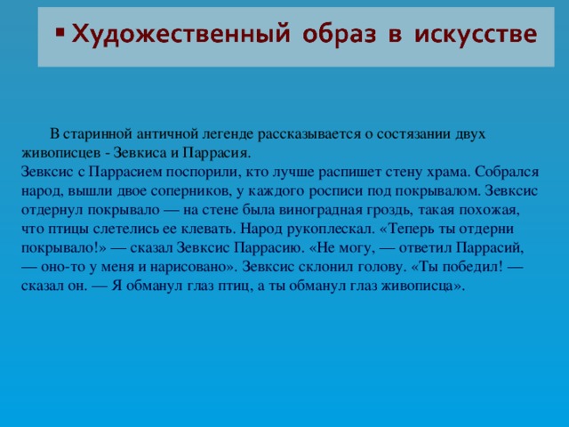  В старинной античной легенде рассказывается о состязании двух живописцев - Зевкиса и Паррасия. Зевксис с Паррасием поспорили, кто лучше распишет стену храма. Собрался народ, вышли двое соперников, у каждого росписи под покрывалом. Зевксис отдернул покрывало — на стене была виноградная гроздь, такая похожая, что птицы слетелись ее клевать. Народ рукоплескал. «Теперь ты отдерни покрывало!» — сказал Зевксис Паррасию. «Не могу, — ответил Паррасий, — оно-то у меня и нарисовано». Зевксис склонил голову. «Ты победил! — сказал он. — Я обманул глаз птиц, а ты обманул глаз живописца».    