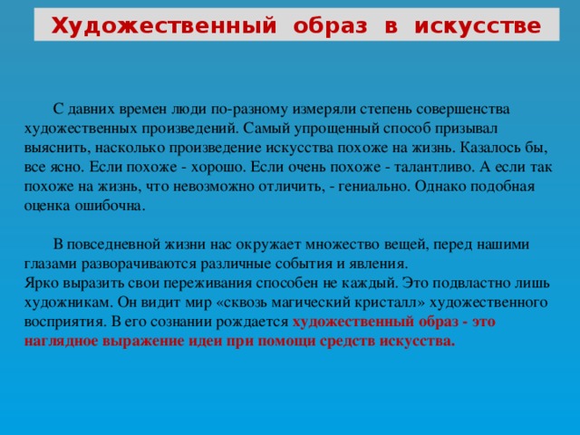 Художественный образ в искусстве  С давних времен люди по-разному измеряли степень совершенства художественных произведений. Самый упрощенный способ призывал выяснить, насколько произведение искусства похоже на жизнь. Казалось бы, все ясно. Если похоже - хорошо. Если очень похоже - талантливо. А если так похоже на жизнь, что невозможно отличить, - гениально. Однако подобная оценка ошибочна.  В повседневной жизни нас окружает множество вещей, перед нашими глазами разворачиваются различные события и явления. Ярко выразить свои переживания способен не каждый. Это подвластно лишь художникам. Он видит мир «сквозь магический кристалл» художественного восприятия. В его сознании рождается  художественный образ - это наглядное выражение идеи при помощи средств искусства.  