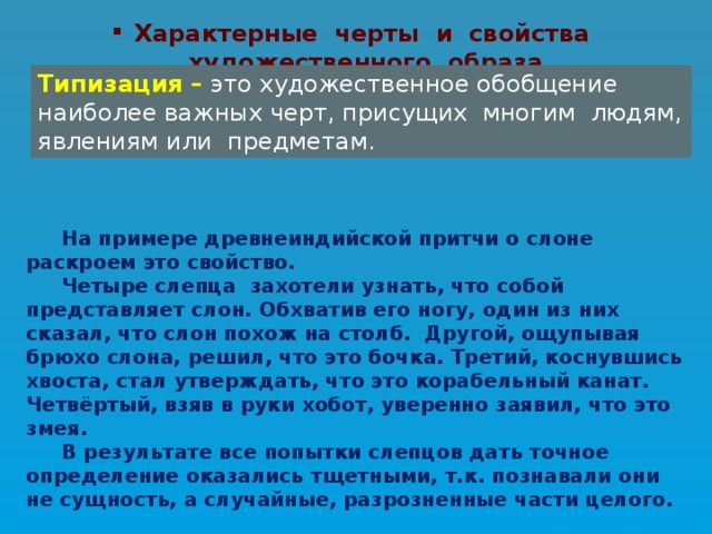 Характерные черты и свойства художественного образа Типизация –  это художественное обобщение наиболее важных черт, присущих многим людям, явлениям или предметам.  На примере древнеиндийской притчи о слоне раскроем это свойство.  Четыре слепца захотели узнать, что собой представляет слон. Обхватив его ногу, один из них сказал, что слон похож на столб. Другой, ощупывая брюхо слона, решил, что это бочка. Третий, коснувшись хвоста, стал утверждать, что это корабельный канат. Четвёртый, взяв в руки хобот, уверенно заявил, что это змея.  В результате все попытки слепцов дать точное определение оказались тщетными, т.к. познавали они не сущность, а случайные, разрозненные части целого. 