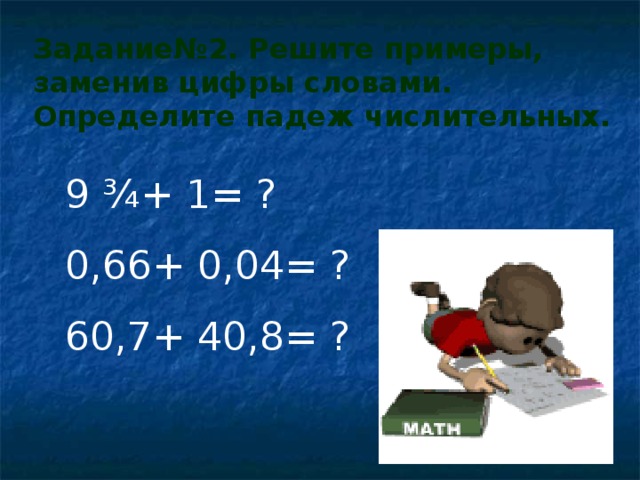 Задание№2. Решите примеры, заменив цифры словами. Определите падеж числительных. 9 ¾+ 1= ? 0,66+ 0,04= ? 60,7+ 40,8= ? 