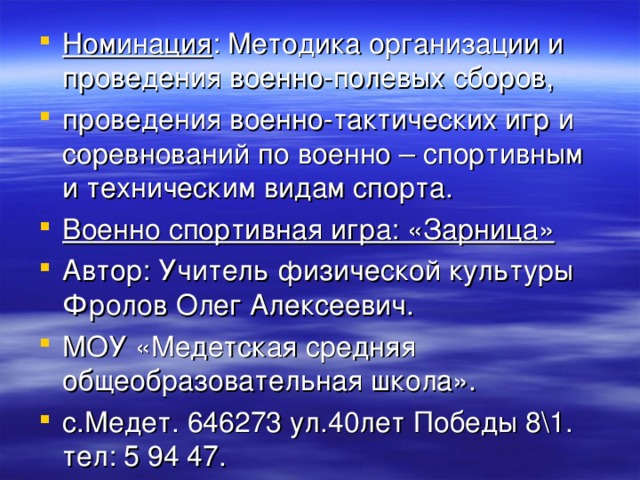 Номинация : Методика организации и проведения военно-полевых сборов, проведения военно-тактических игр и соревнований по военно – спортивным и техническим видам спорта. Военно спортивная игра: «Зарница» Автор: Учитель физической культуры Фролов Олег Алексеевич. МОУ «Медетская средняя общеобразовательная школа». с.Медет. 646273 ул.40лет Победы 8\1. тел: 5 94 47. 