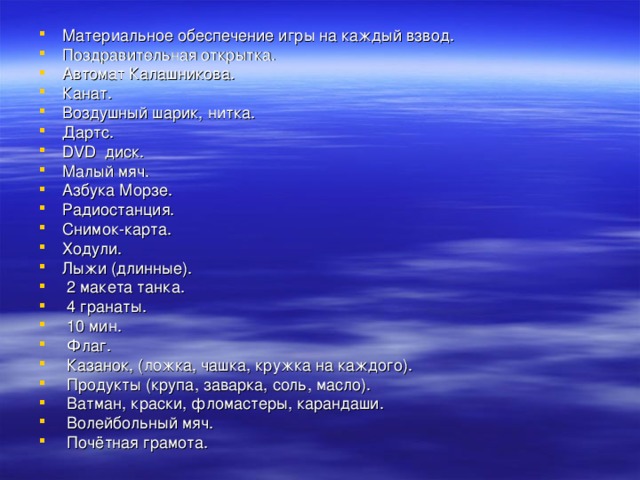 Материальное обеспечение игры на каждый взвод. Поздравительная открытка. Автомат Калашникова. Канат. Воздушный шарик, нитка. Дартс. DVD диск. Малый мяч. Азбука Морзе. Радиостанция. Снимок-карта. Ходули. Лыжи (длинные).  2 макета танка.  4 гранаты.  10 мин.  Флаг.  Казанок, (ложка, чашка, кружка на каждого).  Продукты (крупа, заварка, соль, масло).  Ватман, краски, фломастеры, карандаши.  Волейбольный мяч.  Почётная грамота. 