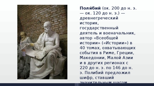 Поли́бий (ок. 200 до н. э.— ок. 120 до н. э.) — древнегреческий историк, государственный деятель и военачальник, автор «Всеобщей истории» («Истории») в 40 томах, охватывающих события в Риме, Греции, Македонии, Малой Азии и в других регионах с 220 до н. э. по 146 до н. э. Полибий предложил шифр, ставший значительным шагом вперед, по сравнению с предыдущими системами шифрования. 