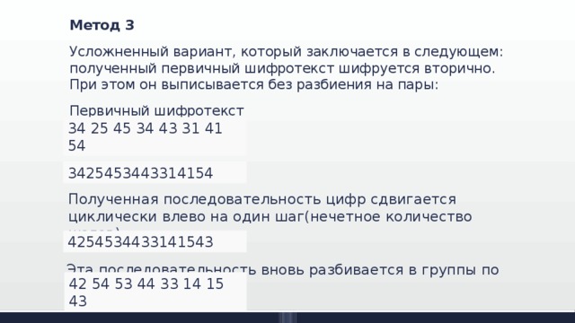 Метод 3 Усложненный вариант, который заключается в следующем: полученный первичный шифротекст шифруется вторично. При этом он выписывается без разбиения на пары: Первичный шифротекст 34 25 45 34 43 31 41 54 3425453443314154 Полученная последовательность цифр сдвигается циклически влево на один шаг(нечетное количество шагов): 4254534433141543 Эта последовательность вновь разбивается в группы по два: 42 54 53 44 33 14 15 43 