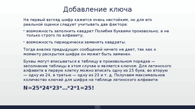 Добавление ключа На первый взгляд шифр кажется очень нестойким, но для его реальной оценки следует учитывать два фактора: возможность заполнить квадрат Полибия буквами произвольно, а не только строго по алфавиту; возможность периодически заменять квадраты. Тогда анализ предыдущих сообщений ничего не дает, так как к моменту раскрытия шифра он может быть заменен. Буквы могут вписываться в таблицу в произвольном порядке — заполнение таблицы в этом случае и является ключом. Для латинского алфавита в первую клетку можно вписать одну из 25 букв, во вторую — одну из 24, в третью — одну из 23 и т. д. Получаем максимальное количество ключей для шифра на таблице латинского алфавита: N=25*24*23*…*2*1=25! 