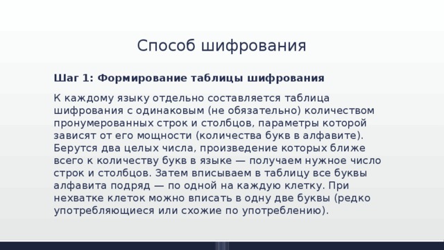 Способ шифрования Шаг 1: Формирование таблицы шифрования К каждому языку отдельно составляется таблица шифрования с одинаковым (не обязательно) количеством пронумерованных строк и столбцов, параметры которой зависят от его мощности (количества букв в алфавите). Берутся два целых числа, произведение которых ближе всего к количеству букв в языке — получаем нужное число строк и столбцов. Затем вписываем в таблицу все буквы алфавита подряд — по одной на каждую клетку. При нехватке клеток можно вписать в одну две буквы (редко употребляющиеся или схожие по употреблению). 