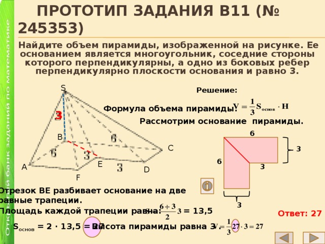  Прототип задания B11 (№ 245353)  Найдите объем пирамиды, изображенной на рисунке. Ее основанием является многоугольник, соседние стороны которого перпендикулярны, а одно из боковых ребер перпендикулярно плоскости основания и равно 3. S Решение: Формула объема пирамиды: 3 Рассмотрим основание пирамиды. 6 B C 3 6 E A 3 D F Отрезок ВЕ разбивает основание на две равные трапеции. 3 Площадь каждой трапеции равна: = 13,5 Ответ: 27 Высота пирамиды равна 3 . S основ = 2 ∙ 13,5 = 27 