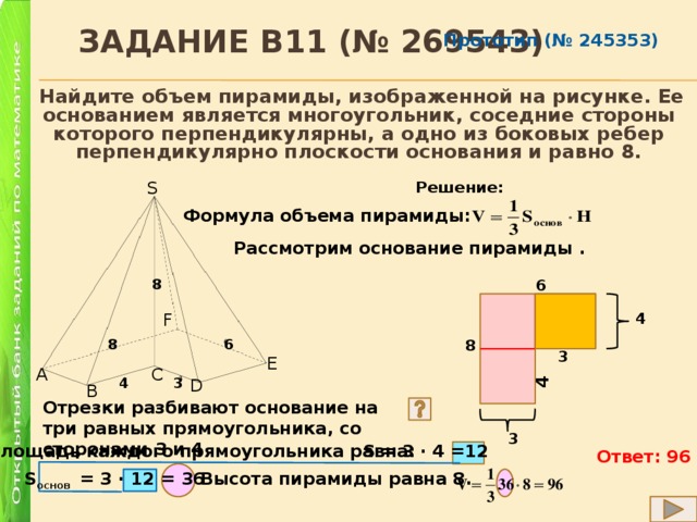  Задание B11 (№ 269543) 4 Прототип (№ 245353)  Найдите объем пирамиды, изображенной на рисунке. Ее основанием является многоугольник, соседние стороны которого перпендикулярны, а одно из боковых ребер перпендикулярно плоскости основания и равно 8. S Решение: Формула объема пирамиды: Рассмотрим основание пирамиды . 8 6 F 4 8 8 6 3 E A C 4 3 D B Отрезки разбивают основание на три равных прямоугольника, со сторонами 3 и 4 3 S = 3 ∙ 4 =12 Площадь каждого прямоугольника равна: Ответ: 96 Высота пирамиды равна 8. S основ = 3 ∙ 12 = 36 