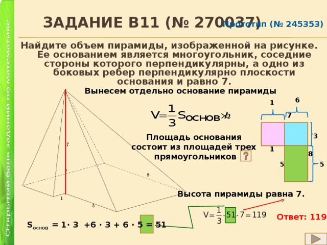  Задание B11 (№ 270037) Прототип (№ 245353) Найдите объем пирамиды, изображенной на рисунке. Ее основанием является многоугольник, соседние стороны которого перпендикулярны, а одно из боковых ребер перпендикулярно плоскости основания и равно 7. Вынесем отдельно основание пирамиды 6 1 7 Площадь основания 3 состоит из площадей трех прямоугольников 1 8 5 5 Высота пирамиды равна 7. Ответ: 119 S основ = 1∙ 3 +6 ∙ 3 + 6 ∙ 5 = 51 