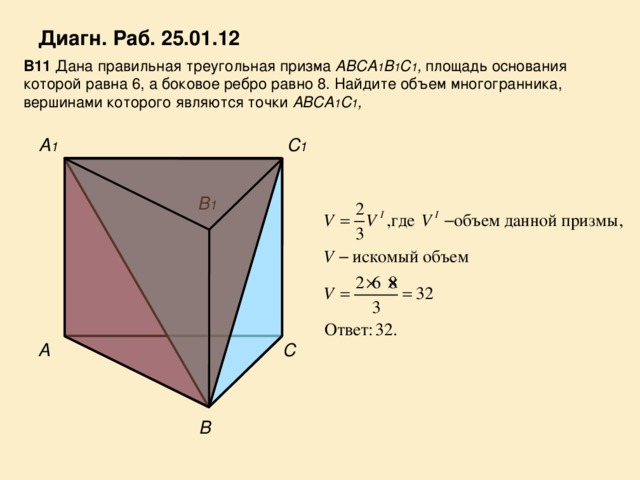 Диагн. Раб. 25.01.12 В11 Дана правильная треугольная призма ABCA 1 B 1 C 1 , площадь основания которой равна 6, а боковое ребро равно 8. Найдите объем многогранника, вершинами которого являются точки ABCA 1 C 1 , A 1 С 1 В 1 С A В 