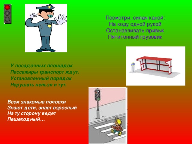 Посмотри, силач какой:  На ходу одной рукой  Останавливать привык  Пятитонный грузовик  У посадочных площадок Пассажиры транспорт ждут. Установленный порядок Нарушать нельзя и тут.   Всем знакомые полоски Знают дети, знает взрослый На ту сторону ведет Пешеходный… 