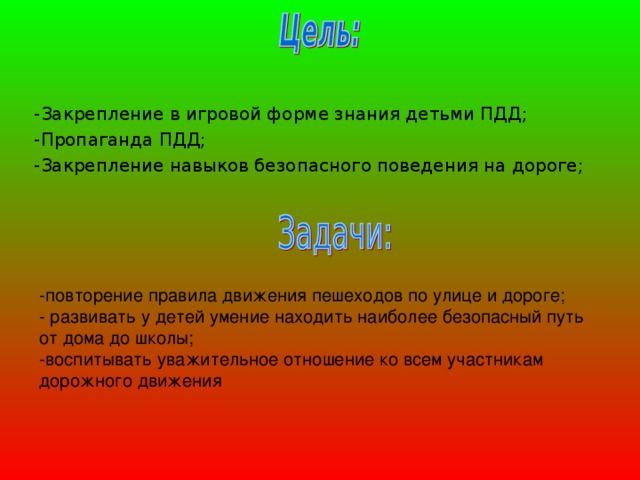 -Закрепление в игровой форме знания детьми ПДД; -Пропаганда ПДД; -Закрепление навыков безопасного поведения на дороге; -повторение правила движения пешеходов по улице и дороге;  - развивать у детей умение находить наиболее безопасный путь от дома до школы;  -воспитывать уважительное отношение ко всем участникам дорожного движения 