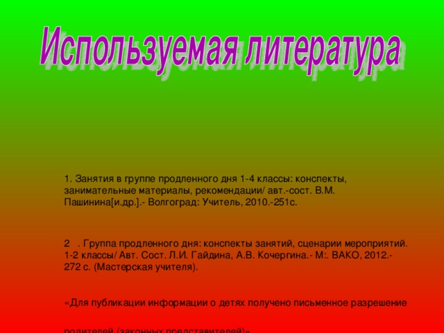       1 . Занятия в группе продленного дня 1-4 классы: конспекты, занимательные материалы, рекомендации/ авт.-сост. В.М. Пашинина [ и.др. ] .- Волгоград: Учитель, 2010.-251с.   2 . Группа продленного дня: конспекты занятий, сценарии мероприятий. 1-2 классы/ Авт. Сост. Л.И. Гайдина, А.В. Кочергина.- М:. ВАКО, 2012.- 272 с. (Мастерская учителя).    «Для публикации информации о детях получено письменное разрешение родителей (законных представителей)»  