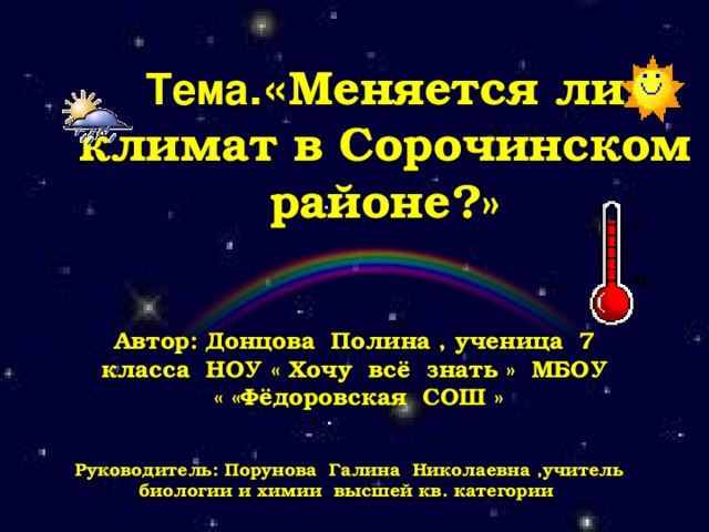 Тема .« Меняется ли климат в Сорочинском районе?» Автор: Донцова Полина , ученица 7 класса НОУ « Хочу всё знать » МБОУ « «Фёдоровская СОШ »  Руководитель: Порунова Галина Николаевна ,учитель биологии и химии высшей кв. категории 