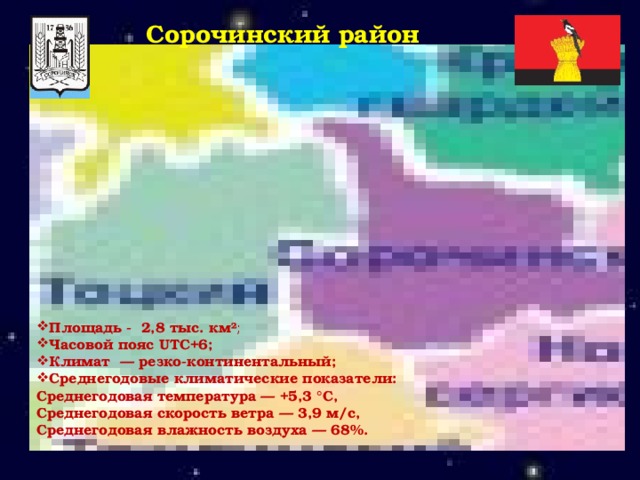 Сорочинский район  Площадь - 2,8 тыс. км² ; Часовой пояс UTC+6; Климат — резко-континентальный;  Среднегодовые климатические показатели: Среднегодовая температура — +5,3 °С, Среднегодовая скорость ветра — 3,9 м/с, Среднегодовая влажность воздуха — 68%. 