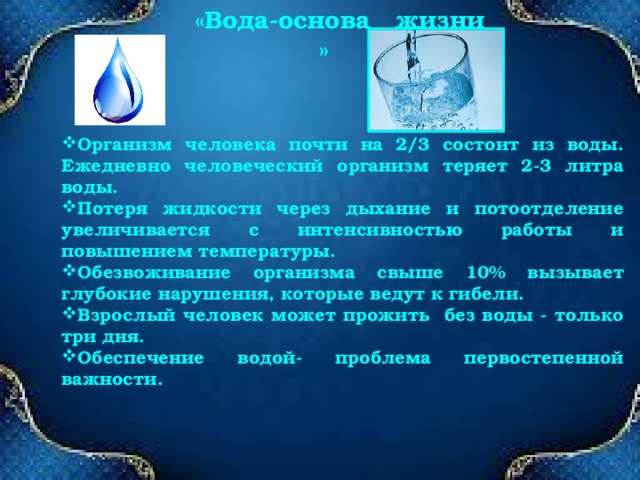  «Вода-основа жизни » «Вода-основа жизни на земле» Организм человека почти на 2/3 состоит из воды. Ежедневно человеческий организм теряет 2-3 литра воды. Потеря жидкости через дыхание и потоотделение увеличивается с интенсивностью работы и повышением температуры. Обезвоживание организма свыше 10% вызывает глубокие нарушения, которые ведут к гибели. Взрослый человек может прожить без воды - только три дня. Обеспечение водой- проблема первостепенной важности. 