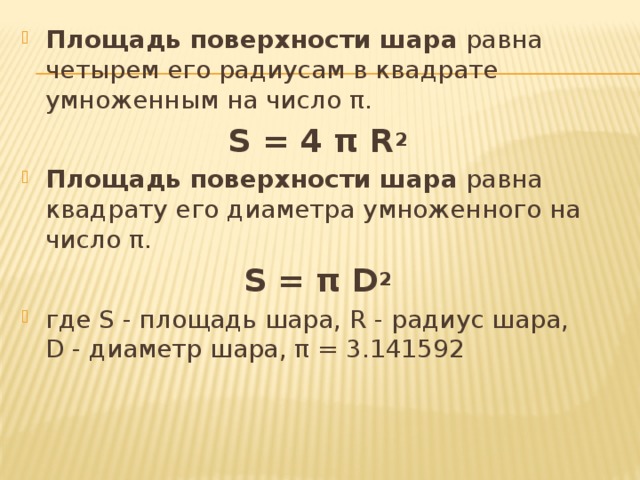 Площадь поверхности шара  равна четырем его радиусам в квадрате умноженным на число π. S = 4 π R 2 Площадь поверхности шара  равна квадрату его диаметра умноженного на число π. S = π D 2 где S - площадь шара, R - радиус шара,   D - диаметр шара, π = 3.141592 