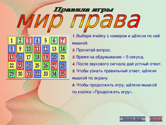 1. Выбери ячейку с номером и щёлкни по ней мышкой. 2. Прочитай вопрос. 3. Время на обдумывание – 5 секунд. 4. После звукового сигнала дай устный ответ. 5. Чтобы узнать правильный ответ, щёлкни мышкой по экрану. 6. Чтобы продолжить игру, щёлкни мышкой по кнопке «Продолжить игру». Начать игру Выход 