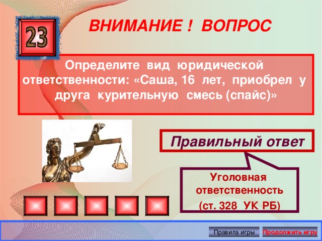 Уголовная ответственность (ст. 328 УК РБ) ВНИМАНИЕ ! ВОПРОС Определите вид юридической ответственности:  «Саша, 16 лет, приобрел у друга курительную смесь (спайс)» Правильный ответ Правила игры Продолжить игру 