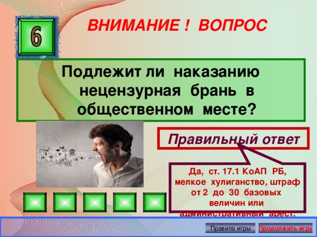 Да, ст. 17.1 КоАП РБ, мелкое хулиганство, штраф от 2 до 30 базовых величин или административный арест. ВНИМАНИЕ ! ВОПРОС Подлежит ли наказанию нецензурная брань в общественном месте? Правильный ответ Правила игры Продолжить игру 