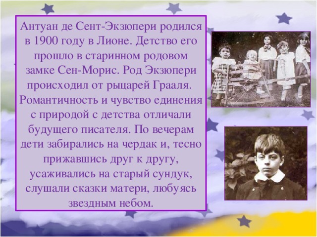 Антуан де Сент-Экзюпери родился в 1900 году в Лионе. Детство его прошло в старинном родовом замке Сен-Морис. Род Экзюпери происходил от рыцарей Грааля. Романтичность и чувство единения с природой с детства отличали будущего писателя. По вечерам дети забирались на чердак и, тесно прижавшись друг к другу, усаживались на старый сундук, слушали сказки матери, любуясь звездным небом. 