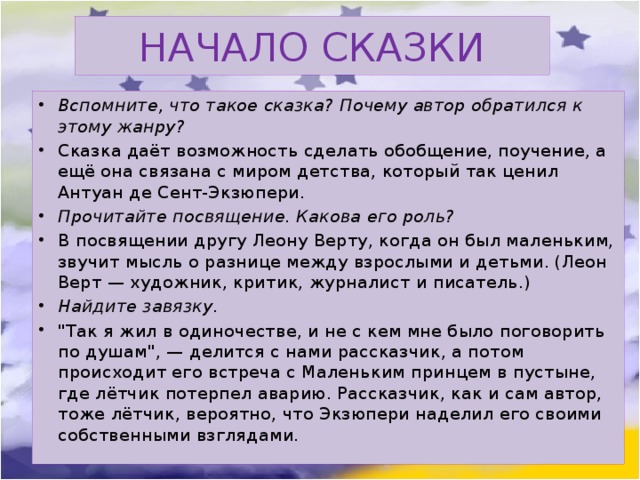 НАЧАЛО СКАЗКИ Вспомните, что такое сказка? Почему автор обратился к этому жанру? Сказка даёт возможность сделать обобщение, поучение, а ещё она связана с миром детства, который так ценил Антуан де Сент-Экзюпери. Прочитайте посвящение. Какова его роль? В посвящении другу Леону Верту, когда он был маленьким, звучит мысль о разнице между взрослыми и детьми. (Леон Верт — художник, критик, журналист и писатель.) Найдите завязку. 