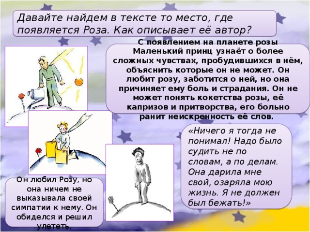 Давайте найдем в тексте то место, где появляется Роза. Как описывает её автор? С появлением на планете розы Маленький принц узнаёт о более сложных чувствах, пробудившихся в нём, объяснить которые он не может. Он любит розу, заботится о ней, но она причиняет ему боль и страдания. Он не может понять кокетства розы, её капризов и притворства, его больно ранит неискренность её слов. «Ничего я тогда не понимал! Надо было судить не по словам, а по делам. Она дарила мне свой, озаряла мою жизнь. Я не должен был бежать!» Он любил Розу, но она ничем не выказывала своей симпатии к нему. Он обиделся и решил улететь. 