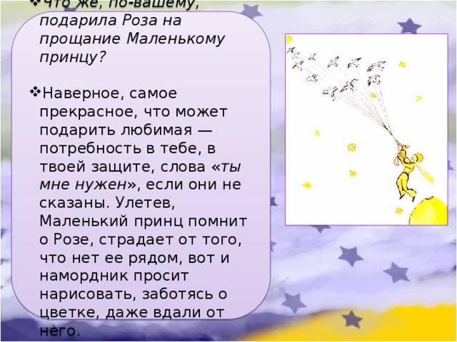 Что же, по-вашему, подарила Роза на прощание Маленькому принцу?  Наверное, самое прекрасное, что может подарить любимая — потребность в тебе, в твоей защите, слова « ты мне нужен », если они не сказаны. Улетев, Маленький принц помнит о Розе, страдает от того, что нет ее рядом, вот и намордник просит нарисовать, заботясь о цветке, даже вдали от него. 