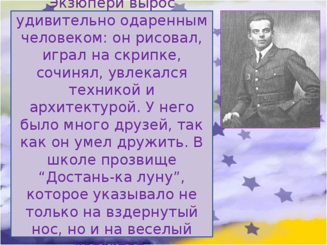 Экзюпери вырос удивительно одаренным человеком: он рисовал, играл на скрипке, сочинял, увлекался техникой и архитектурой. У него было много друзей, так как он умел дружить. В школе прозвище “Достань-ка луну”, которое указывало не только на вздернутый нос, но и на веселый характер. 