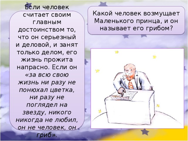 Какой человек возмущает Маленького принца, и он называет его грибом? Если человек считает своим главным достоинством то, что он серьезный и деловой, и занят только делом, его жизнь прожита напрасно. Если он «за всю свою жизнь ни разу не понюхал цветка, ни разу не поглядел на звезду, никого никогда не любил, он не человек, он гриб». 