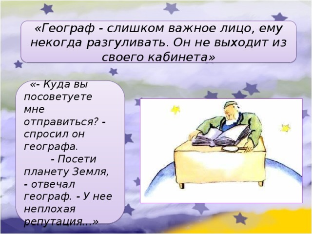 «Географ - слишком важное лицо, ему некогда разгуливать. Он не выходит из своего кабинета»   «- Куда вы посоветуете мне отправиться? - спросил он географа.         - Посети планету Земля, - отвечал географ. - У нее неплохая репутация...» 