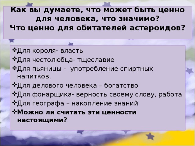 Как вы думаете, что может быть ценно для человека, что значимо? Что ценно для обитателей астероидов? Для короля- власть Для честолюбца- тщеславие Для пьяницы -  употребление спиртных напитков. Для делового человека – богатство Для фонарщика- верность своему слову, работа Для географа – накопление знаний Можно ли считать эти ценности настоящими? 