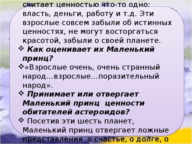 Каждый из обитателей астероидов считает ценностью что-то одно: власть, деньги, работу и т.д. Эти взрослые совсем забыли об истинных ценностях, не могут восторгаться красотой, забыли о своей планете.  Как оценивает их Маленький принц? «Взрослые очень, очень странный народ…взрослые…поразительный народ».  Принимает или отвергает  Маленький принц  ценности обитателей астероидов?  Посетив эти шесть планет, Маленький принц отвергает ложные представления  о счастье, о долге, о могуществе. 