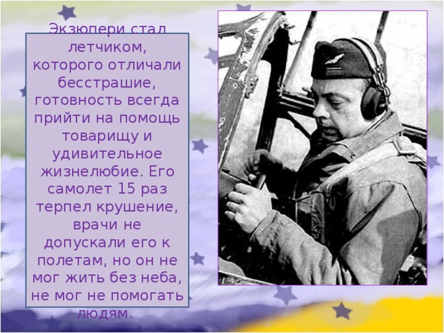 Экзюпери стал летчиком, которого отличали бесстрашие, готовность всегда прийти на помощь товарищу и удивительное жизнелюбие. Его самолет 15 раз терпел крушение, врачи не допускали его к полетам, но он не мог жить без неба, не мог не помогать людям. 