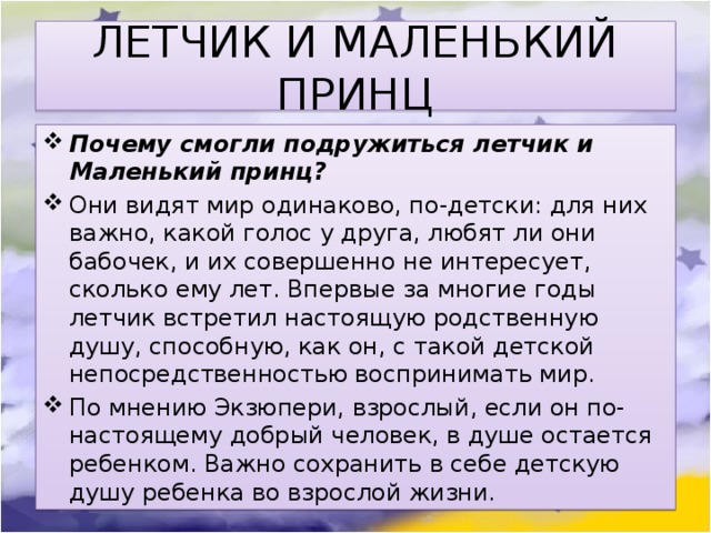 ЛЕТЧИК И МАЛЕНЬКИЙ ПРИНЦ Почему смогли подружиться летчик и Маленький принц? Они видят мир одинаково, по-детски: для них важно, какой голос у друга, любят ли они бабочек, и их совершенно не интересует, сколько ему лет. Впервые за многие годы летчик встретил настоящую родственную душу, способную, как он, с такой детской непосредственностью воспринимать мир. По мнению Экзюпери, взрослый, если он по-настоящему добрый человек, в душе остается ребенком. Важно сохранить в себе детскую душу ребенка во взрослой жизни. 