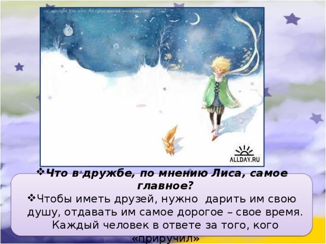 Что в дружбе, по мнению Лиса, самое главное? Чтобы иметь друзей, нужно дарить им свою душу, отдавать им самое дорогое – свое время. Каждый человек в ответе за того, кого «приручил» 