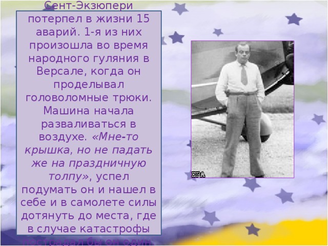 Сент-Экзюпери потерпел в жизни 15 аварий. 1-я из них произошла во время народного гуляния в Версале, когда он проделывал головоломные трюки. Машина начала разваливаться в воздухе . «Мне-то крышка, но не падать же на праздничную толпу» , успел подумать он и нашел в себе и в самолете силы дотянуть до места, где в случае катастрофы пострадал бы он один. 