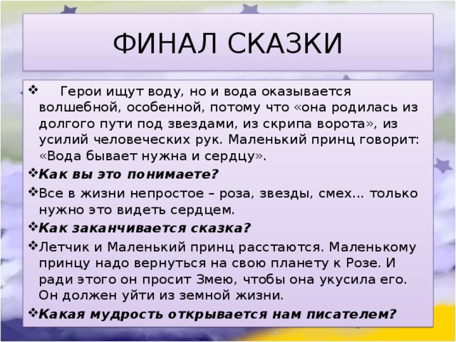 ФИНАЛ СКАЗКИ Герои ищут воду, но и вода оказывается волшебной, особенной, потому что «она родилась из долгого пути под звездами, из скрипа ворота», из усилий человеческих рук. Маленький принц говорит: «Вода бывает нужна и сердцу». Как вы это понимаете? Все в жизни непростое – роза, звезды, смех... только нужно это видеть сердцем. Как заканчивается сказка? Летчик и Маленький принц расстаются. Маленькому принцу надо вернуться на свою планету к Розе. И ради этого он просит Змею, чтобы она укусила его. Он должен уйти из земной жизни. Какая мудрость открывается нам писателем? 