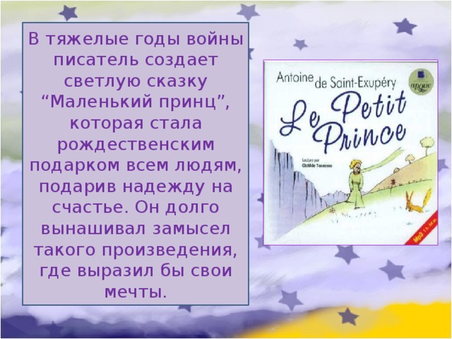 В тяжелые годы войны писатель создает светлую сказку “Маленький принц”, которая стала рождественским подарком всем людям, подарив надежду на счастье. Он долго вынашивал замысел такого произведения, где выразил бы свои мечты. 