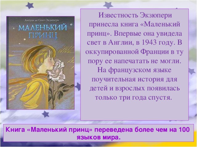   Известность Экзюпери принесла книга «Маленький принц». Впервые она увидела свет в Англии, в 1943 году. В оккупированной Франции в ту пору ее напечатать не могли. На французском языке поучительная история для детей и взрослых появилась только три года спустя. Книга «Маленький принц» переведена более чем на 100 языков мира. 