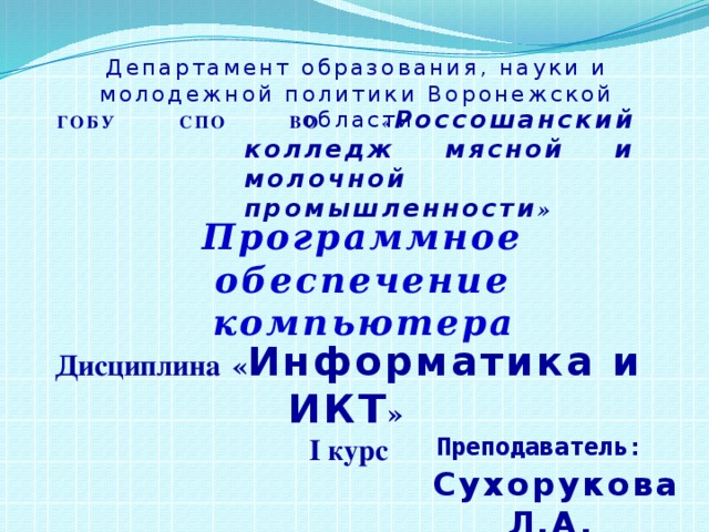 Департамент образования, науки и молодежной политики Воронежской области ГОБУ СПО ВО « Россошанский колледж мясной и молочной промышленности » Программное обеспечение компьютера Дисциплина « Информатика и ИКТ » I курс Преподаватель: Сухорукова Л.А. 