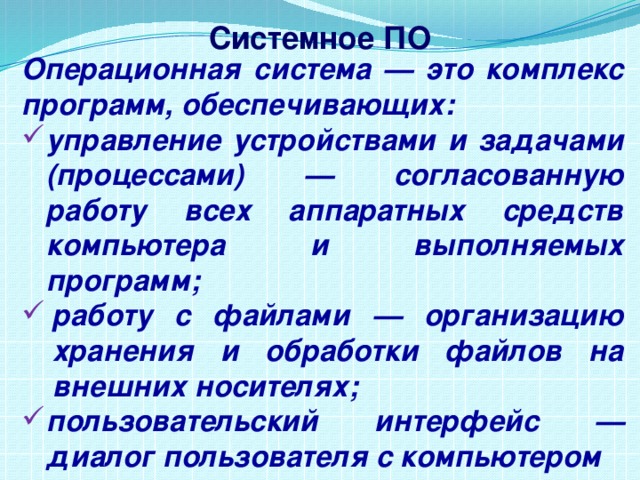 Системное ПО Операционная система — это комплекс программ, обеспечивающих: управление устройствами и задачами (процессами) — согласованную работу всех аппаратных средств компьютера и выполняемых программ; работу с файлами — организацию хранения и обработки файлов на внешних носителях; пользовательский интерфейс — диалог пользователя с компьютером 
